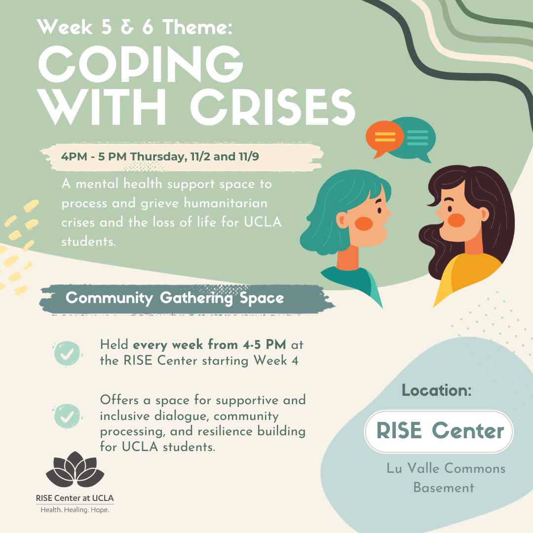 Flyer with information on Coping with Crises - a mental health support space to process and grieve humanitarian crises and the loss of life for UCLA students. This event will be held at the RISE center every week from 4 - 5 pm on Thursday